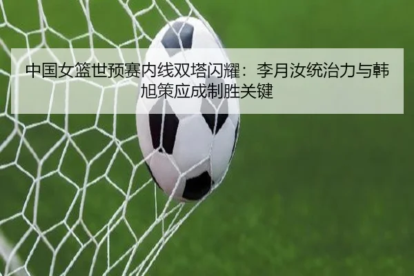 中国女篮世预赛内线双塔闪耀：李月汝统治力与韩旭策应成制胜关键