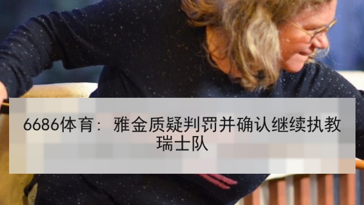 6686体育: 雅金质疑判罚并确认继续执教瑞士队