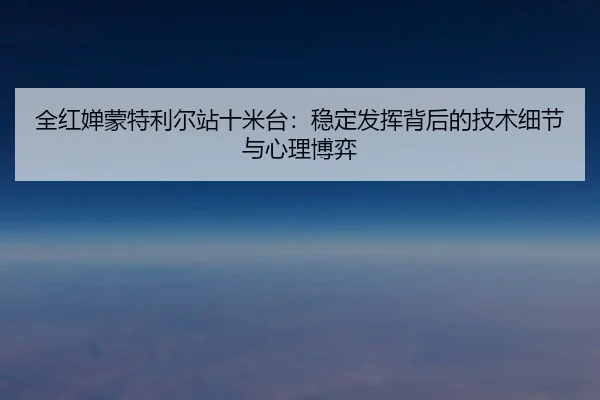 全红婵蒙特利尔站十米台：稳定发挥背后的技术细节与心理博弈