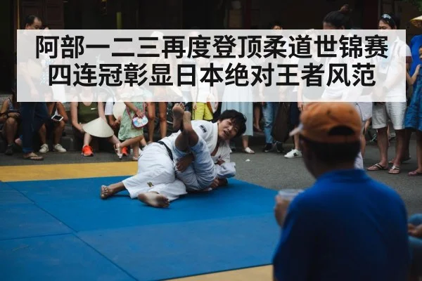 阿部一二三再度登顶柔道世锦赛四连冠彰显日本绝对王者风范