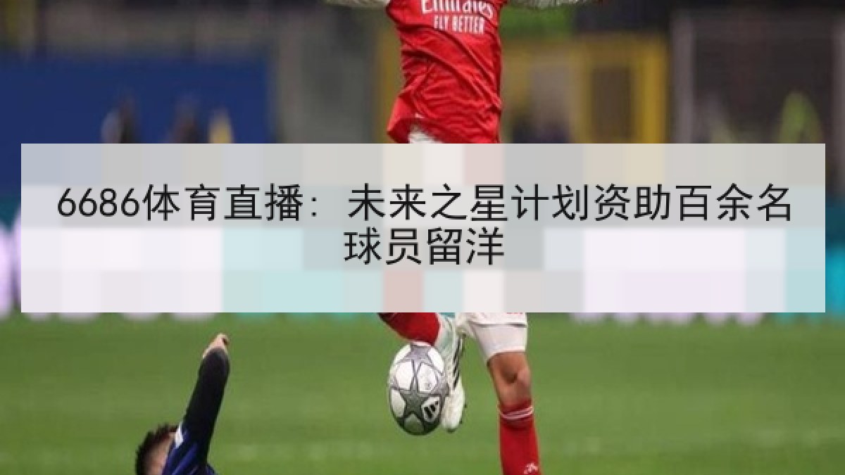 6686体育直播: 未来之星计划资助百余名球员留洋 6686体育直播: 未来之星计划资助百余名球员留洋